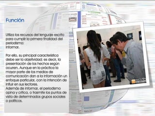 Utiliza los recursos del lenguaje escrito
para cumplir la primera finalidad del
periodismo:
informar.

Por ello, su principal característica
debe ser la objetividad; es decir, la
presentación de los hechos según
ocurren. Aunque en la práctica la
mayor parte de los medios de
comunicación dan a la información un
enfoque particular, con la intención de
influir en sus lectores.
Además de informar, el periodismo
opina y critica, o trasmite los puntos de
vista de determinados grupos sociales
o políticos.
 