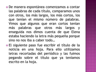  De manera espontánea comenzamos a contar
las palabras de cada título, comparamos unos
con otros, los más largos, los más cortos, los
que tenían el mismo número de palabras.
Vimos que algunos que eran cortos tenían
más palabras que otros más largos y
enseguida nos dimos cuenta de que Elena
estaba haciendo la letra más pequeña porque
sino no nos iba a caber todo…
 El siguiente paso fue escribir el título de la
noticia en una hoja. Para ello utilizamos
letras recortadas del periódico y las fuimos
pegando sobre el título que ya teníamos
escrito en la hoja.
 
