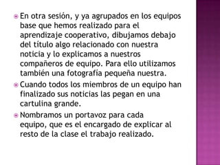  En otra sesión, y ya agrupados en los equipos
base que hemos realizado para el
aprendizaje cooperativo, dibujamos debajo
del título algo relacionado con nuestra
noticia y lo explicamos a nuestros
compañeros de equipo. Para ello utilizamos
también una fotografía pequeña nuestra.
 Cuando todos los miembros de un equipo han
finalizado sus noticias las pegan en una
cartulina grande.
 Nombramos un portavoz para cada
equipo, que es el encargado de explicar al
resto de la clase el trabajo realizado.
 