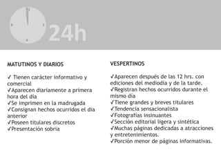 12
6
9 3
MATUTINOS Y DIARIOS
✓ Tienen carácter informativo y
comercial
✓Aparecen diariamente a primera
hora del día
✓Se imprimen en la madrugada
✓Consignan hechos ocurridos el dia
anterior
✓Poseen titulares discretos
✓Presentación sobria
VESPERTINOS
✓Aparecen después de las 12 hrs. con
ediciones del mediodía y de la tarde.
✓Registran hechos ocurridos durante el
mismo día
✓Tiene grandes y breves titulares
✓Tendencia sensacionalista
✓Fotografías insinuantes
✓Sección editorial ligera y sintética
✓Muchas páginas dedicadas a atracciones
y entretenimientos.
✓Porción menor de páginas informativas.
 
