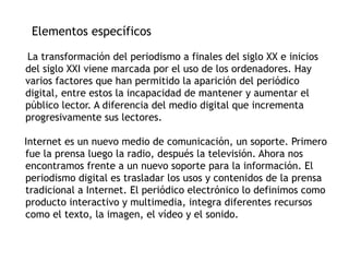 Elementos específicos
La transformación del periodismo a finales del siglo XX e inicios
del siglo XXI viene marcada por el uso de los ordenadores. Hay
varios factores que han permitido la aparición del periódico
digital, entre estos la incapacidad de mantener y aumentar el
público lector. A diferencia del medio digital que incrementa
progresivamente sus lectores.
Internet es un nuevo medio de comunicación, un soporte. Primero
fue la prensa luego la radio, después la televisión. Ahora nos
encontramos frente a un nuevo soporte para la información. El
periodismo digital es trasladar los usos y contenidos de la prensa
tradicional a Internet. El periódico electrónico lo definimos como
producto interactivo y multimedia, integra diferentes recursos
como el texto, la imagen, el vídeo y el sonido.
 