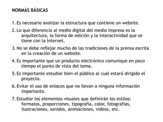 NORMÁS BÁSICAS
1. Es necesario analizar la estructura que contiene un website.
2. Lo que diferencia al medio digital del medio impreso es la
arquitectura, la forma de edición y la interactividad que se
tiene con la Internet.
3. No se debe reflejar mucho de las tradiciones de la prensa escrita
en la creación de un website.
4. Es importante que un producto electrónico comunique en poco
tiempo el punto de vista del tema.
5. Es importante estudiar bien el público al cual estará dirigido el
proyecto.
6. Evitar el uso de enlaces que no llevan a ninguna información
importante.
7. Estudiar los elementos visuales que definirán los estilos:
formatos, proporciones, tipografía, color, fotografías,
ilustraciones, sonidos, animaciones, videos, etc.
 