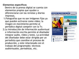 Elementos específicos
Dentro de la prensa digital se cuenta con
elementos propios que ayudan a
diferenciarse con las revistas y diarios
impresos.
1.Fotografías que no son imágenes fijas ya
que pueden activarse como vídeo; la
imagen en movimiento permite al
periódico digital competir con la Tv.
2.La introducción de información audiovisual
e información escrita permite al diseñador
integrar audio, vídeo y texto. La actividad
del diseñador debe estar dirigida por un
periodista que coordine el proceso de
producción, y este relacionado con el
trabajo del programador, técnicos
audiovisuales, periodistas, etc.
 