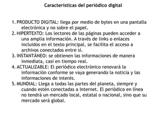 Características del periódico digital
1. PRODUCTO DIGITAL: llega por medio de bytes en una pantalla
electrónica y no sobre el papel.
2. HIPERTEXTO: Los lectores de las páginas pueden acceder a
una amplia información. A través de links o enlaces
incluidos en el texto principal, se facilita el acceso a
archivos conectados entre sí.
3. INSTANTÁNEO: se obtienen las informaciones de manera
inmediata, casi en tiempo real.
4. ACTUALIZABLE: El periódico electrónico renovará la
información conforme se vaya generando la noticia y las
informaciones de interés.
5. MUNDIAL: Llega a todas las partes del planeta, siempre y
cuando estén conectadas a Internet. El periódico en línea
no tendrá un mercado local, estatal o nacional, sino que su
mercado será global.
 