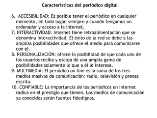 Características del periódico digital
6. ACCESIBILIDAD: Es posible tener el periódico en cualquier
momento, en todo lugar, siempre y cuando tengamos un
ordenador y acceso a la internet.
7. INTERACTIVIDAD. Internet tiene retroalimentación que se
denomina interactividad. El éxito de la red se debe a las
amplias posibilidades que ofrece el medio para comunicarse
con él.
8. PERSONALIZACIÓN: ofrece la posibilidad de que cada uno de
los usuarios reciba y escoja de una amplia gama de
posibilidades solamente lo que a él le interesa.
9. MULTIMEDIA: El periódico on line es la suma de los tres
medios masivos de comunicación: radio, televisión y prensa
escrita.
10. CONFIABLE: La importancia de los periódicos en Internet
radica en el prestigio que tienen. Los medios de comunicación
ya conocidos serán fuentes fidedignas.
 