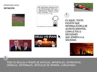 ESTRUCTURA GENERAL
DEFINICIÓN
TODO SE REALIZA A TRAVÉS DE NOTICIAS, REPORTAJES, ENTREVISTAS,
CRÓNICAS, EDITORIALES, ARTÍCULOS DE OPINIÓN, CARICATURAS
1
ES AQUEL TEXTO
ESCRITO QUE
INFORMA ACERCA DE
ACONTECIMIENTOS,
CONFLICTOS O
DECISIONES
QUE ATAÑEN A LA
SOCIEDAD.
2
 