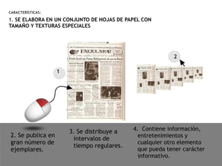 CARACTERÍSTICAS:
1. SE ELABORA EN UN CONJUNTO DE HOJAS DE PAPEL CON
TAMAÑO Y TEXTURAS ESPECIALES
2. Se publica en
gran número de
ejemplares.
3. Se distribuye a
intervalos de
tiempo regulares.
4. Contiene información,
entretenimientos y
cualquier otro elemento
que pueda tener carácter
informativo.
1
2
 