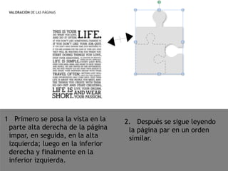 VALORACIÓN DE LAS PÁGINAS
1 Primero se posa la vista en la
parte alta derecha de la página
impar, en seguida, en la alta
izquierda; luego en la inferior
derecha y finalmente en la
inferior izquierda.
2. Después se sigue leyendo
la página par en un orden
similar.
 