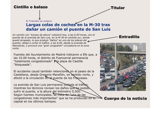 El Tránsito no mejora
Largas colas de coches en la M-30 tras
dañar un camión el puente de San Luis
Titular
Entradilla
Un camión con "exceso de altura" colisionó hoy, a las 6.00 horas, con el
puente de la avenida de San Luis, en la M-30 en sentido sur, donde
quedó atrapado, lo que produjo "daños" en uno de los pilares del
puente, obligó a cortar el tráfico, a las 8.00, desde la avenida de
Manoteras, y provocó una "gran congestión" circulatoria en la zona
norte.
Fuentes del Ayuntamiento de Madrid indicaron a Efe que, a
las 10.00 horas, el distrito de Fuencarral permanecía
"totalmente congestionado" y la plaza de Castilla
"bloqueada".
El accidente causó también retenciones en el paseo de la
Castellana, desde Gregorio Marañón, en sentido norte, y
afectó a la circulación en el puente de los Franceses.
La avenida de San Luis permanece cortada al tráfico,
mientras los técnicos revisan los daños que ha podido
sufrir el puente, a la altura del kilómetro 0,500.
Según fuentes municipales, se trata de "una de las
congestiones más importantes" que se ha producido en la
capital en los últimos tiempos.
Cintillo o balazo
Cuerpo de la noticia
 