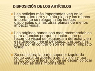  Las noticias más importantes van en la
primera, tercera y quinta plana y las menos
importante se relegan a los huecos
disponibles o a las otras planas de menos
impacto visual.
 Las páginas nones son mas recomendables
para anuncios porque el lector tiene un
recorrido visual de izquierda a derecha y en
esa dirección lee el periódico. Las páginas
pares por el contrario son de menor impacto
visual.
 Se considera la parte superior izquierda
como zona de apertura de la visión y, por
tanto, como el lugar donde se deben colocar
las noticias más importantes.
DISPOSICIÓN DE LOS ARTÍCULOS
 