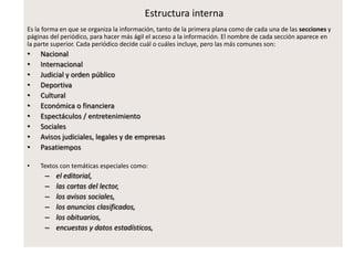 Estructura interna
Es la forma en que se organiza la información, tanto de la primera plana como de cada una de las secciones y
páginas del periódico, para hacer más ágil el acceso a la información. El nombre de cada sección aparece en
la parte superior. Cada periódico decide cuál o cuáles incluye, pero las más comunes son:
• Nacional
• Internacional
• Judicial y orden público
• Deportiva
• Cultural
• Económica o financiera
• Espectáculos / entretenimiento
• Sociales
• Avisos judiciales, legales y de empresas
• Pasatiempos
• Textos con temáticas especiales como:
– el editorial,
– las cartas del lector,
– los avisos sociales,
– los anuncios clasificados,
– los obituarios,
– encuestas y datos estadísticos,
 