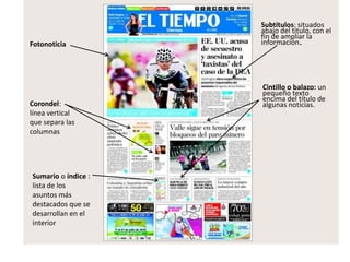 Corondel:
línea vertical
que separa las
columnas
Sumario o índice :
lista de los
asuntos más
destacados que se
desarrollan en el
interior
Fotonoticia
Cintillo o balazo: un
pequeño texto
encima del título de
algunas noticias.
Subtítulos: situados
abajo del título, con el
fin de ampliar la
información.
 