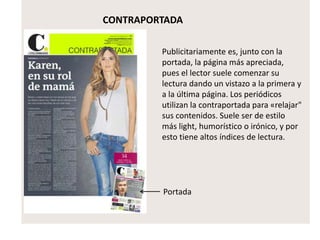 CONTRAPORTADA
Publicitariamente es, junto con la
portada, la página más apreciada,
pues el lector suele comenzar su
lectura dando un vistazo a la primera y
a la última página. Los periódicos
utilizan la contraportada para «relajar"
sus contenidos. Suele ser de estilo
más light, humorístico o irónico, y por
esto tiene altos índices de lectura.
Portada
 