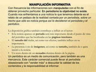MANIPULACIÓN INFORMATIVA
Con frecuencia las informaciones son manipuladas con el fin de
obtener provecho particular. En periodismo la objetividad no existe.
Cuando nos enfrentamos a una noticia lo que tenemos delante es el
relato de un pedazo de la realidad contada por un periodista, sobre un
hecho que sólo es noticia porque así lo decidieron el periodista y el
periódico.
La disposición gráfica también contribuye a influir en el lector:
• Si la noticia aparece en portada será más importante desde el punto de vista
del periódico que las localizadas en las páginas interiores.
• El tamaño del titular, así como sus efectos, también influye en su
importancia.
• La presencia o no de imágenes, así como su tamaño, también da o quita
interés a la noticia.
• Un texto dentro de un recuadro domina dentro de la página.
Un periódico es un medio de comunicación, pero también es una
mercancía. Este carácter comercial puede llevar al periodista
obsesionado con "vender más" a descuidar la calidad de los
contenidos y la responsabilidad al informar.
 