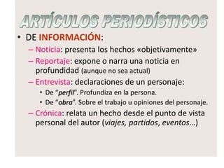 • DE INFORMACIÓN:
– Noticia: presenta los hechos «objetivamente»
– Reportaje: expone o narra una noticia en
profundidad (aunque no sea actual)
– Entrevista: declaraciones de un personaje:
• De “perfil”. Profundiza en la persona.
• De “obra”. Sobre el trabajo u opiniones del personaje.
– Crónica: relata un hecho desde el punto de vista
personal del autor (viajes, partidos, eventos…)
 