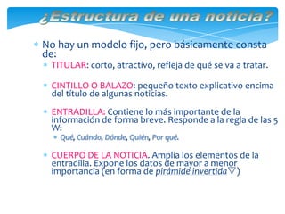 No hay un modelo fijo, pero básicamente consta
de:
TITULAR: corto, atractivo, refleja de qué se va a tratar.
CINTILLO O BALAZO: pequeño texto explicativo encima
del título de algunas noticias.
ENTRADILLA: Contiene lo más importante de la
información de forma breve. Responde a la regla de las 5
W:
Qué, Cuándo, Dónde, Quién, Por qué.
CUERPO DE LA NOTICIA. Amplía los elementos de la
entradilla. Expone los datos de mayor a menor
importancia (en forma de pirámide invertida)
 