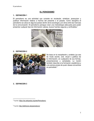 El periodismo
1
EL PERIODISMO
1. DEFINICIÓN 1
El periodismo es una actividad que consiste en recolectar, sintetizar, jerarquizar y
publicar información relativa a hechos del presente o el pasado. Como disciplina el
periodismo se ubica en algunos países dentro de la sociología y en otros entre las Ciencias
de la comunicación. El periodismo persigue crear una metodología adecuada para poder
presentar cualquier tipo de información valiosa, buscar fuentes seguras y verificables.1
2. DEFINICION 2
Se basa en la recopilación y análisis (ya sea
de modo escrito, oral, visual o gráfico) de
la información, en cualquiera de sus formas,
presentaciones y variedades. La noción
también describe a la formación académica y
a la carrera propia de quien desea convertirse
en periodista.2
3. DEFINICION 3
1
Fuente: https://es.wikipedia.org/wiki/Periodismo
2
Fuente: http://definicion.de/periodismo/
 