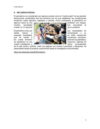 El periodismo
5
6. INFLUENCIA SOCIAL
El periodismo es considerado por algunos autores como el "cuarto poder" de las grandes
democracias occidentales (los tres primeros son los que establecen las constituciones
modernas: poder ejecutivo, legislativo y judicial). Como contraparte, el periodismo en
algunos casos es una profesión con riesgos;
muchos periodistas han encontrado la
muerte en el ejercicio de su profesión.
El periodismo creó, por sus necesidades de
rápida lectura y comprensión y su
supuesta neutralidad, un estilo redaccional
que ha nutrido a numerosos escritores,
los cuales formaron parte de sus planteles y
se destacaron en sus columnas. Además ha
creado prestigiosos y serios comentaristas
de la vida social y política, vistió sus páginas con buenos humoristas y dibujantes; ha
desarrollado desde el proyecto costumbrista hasta la investigación documentada.
https://es.wikipedia.org/wiki/Periodismo
 
