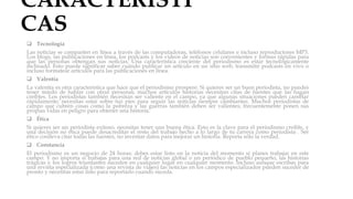 CARACTERÍSTI
CAS
 Tecnología
Las noticias se comparten en línea a través de las computadoras, teléfonos celulares e incluso reproductores MP3.
Los blogs, las publicaciones en línea, los podcasts y los videos de noticias son convenientes y formas rápidas para
que las personas obtengan sus noticias. Una característica creciente del periodismo es estar tecnológicamente
inclinado. Esto puede significar saber cuándo publicar un artículo en un sitio web, transmitir podcasts en vivo o
incluso formatear artículos para las publicaciones en línea.
 Valentía
La valentía es otra característica que hace que el periodismo prospere. Si quieres ser un buen periodista, no puedes
tener miedo de hablar con otras personas; muchos artículos historias necesitan citas de fuentes que las hagan
creíbles. Los periodistas también necesitan ser valiente en el campo, ya que algunas situaciones pueden cambiar
rápidamente; necesitas estar sobre tus pies para seguir las noticias siempre cambiantes. Muchos periodistas de
campo que cubren cosas como la pobreza y las guerras también deben ser valientes; frecuentemente ponen sus
propias vidas en peligro para obtener una historia.
 Ética
Si quieres ser un periodista exitoso, necesitas tener una buena ética. Esto es la clave para el periodismo creíble, y
una decisión no ética puede desacreditar el resto del trabajo hecho a lo largo de tu carrera como periodista . Ser
ético conlleva citar todas las fuentes, no inventar datos para mejorar un historia. Reporta sólo la verdad.
 Constancia
El periodismo es un negocio de 24 horas; debes estar listo en la noticia del momento si planes trabajar en este
campo. Y no importa si trabajas para una red de noticias global o un periódico de pueblo pequeño, las historias
trágicas y los logros triunfantes suceden en cualquier lugar en cualquier momento. Incluso aunque escribas para
una revista especializada (como una revista de viajes) las noticias en los campos especializados pueden suceder de
pronto y necesitas estar listo para reportarlo cuando suceda.
 