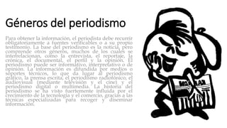 Géneros del periodismo
Para obtener la información, el periodista debe recurrir
obligatoriamente a fuentes verificables o a su propio
testimonio. La base del periodismo es la noticia, pero
comprende otros géneros, muchos de los cuales se
interrelacionan, como la entrevista, el reportaje, la
crónica, el documental, el perfil y la opinión. El
periodismo puede ser informativo, interpretativo o de
opinión. La información es difundida por medios o
soportes técnicos, lo que da lugar al periodismo
gráfico, la prensa escrita, el periodismo radiofónico, el
audiovisual (mediante televisión y el cine) y el
periodismo digital o multimedia. La historia del
periodismo se ha visto fuertemente influida por el
crecimiento de la tecnología y el comercio, gracias a las
técnicas especializadas para recoger y diseminar
información.
 