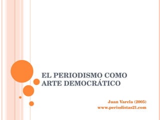 EL PERIODISMO COMO ARTE DEMOCRÁTICO Juan Varela (2005) www.periodistas21.com 