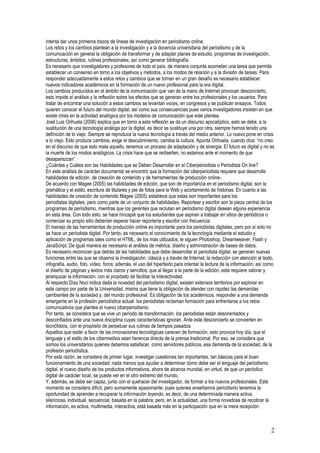 intenta dar unos primeros trazos de líneas de investigación en periodismo online.
Los retos y los cambios plantean a la investigación y a la docencia universitaria del periodismo y de la
comunicación en general la obligación de transformar y de adaptar planes de estudio, programas de investigación,
estructuras, ámbitos, rutinas profesionales, así como generar bibliografía.
Es necesario que investigadores y profesores de todo el país, de manera conjunta acometan una tarea que permita
establecer un consenso en torno a los objetivos y métodos, a los modos de relación y a la división de tareas. Para
responder adecuadamente a estos retos y cambios que se tornan en un gran desafío es necesario establecer
nuevos indicadores académicos en la formación de un nuevo profesional para la era digital.
Los cambios producidos en el ámbito de la comunicación que van de la mano de Internet provocan desconcierto,
esto impide el análisis y la reflexión sobre los efectos que se generan entre los profesionales y los usuarios. Para
tratar de encontrar una solución a estos cambios se levantan voces, en congresos y se publican ensayos. Todos
quieren conocer el futuro del mundo digital, así como sus consecuencias pues varios investigadores insisten en que
existe crisis en la actividad analógica por los modelos de comunicación que este plantea.
José Luis Orihuela (2006) explica que en torno a esta reflexión se da un discurso apocalíptico, esto se debe, a la
sustitución de una tecnología análoga por la digital, es decir se sustituye una por otra, siempre hemos tenido una
definición de lo viejo. Siempre se reproduce la nueva tecnología a través del medio anterior. Lo nuevo pone en crisis
a lo viejo. Esto produce cambios, exige el descubrimiento, cambia la cultura. Apunta Orihuela, cuando dice: “no creo
en el discurso de que esto mata aquello, tenemos un proceso de adaptación y de sinergia. El futuro es digital y no es
la muerte de los modos analógicos. La crisis hace que se rediseñen, no estamos ante el momento de que
desaparezcan”.
¿Cuántas y Cuáles son las Habilidades que se Deben Desarrollar en el Ciberperiodista o Periodista On line?
En este análisis de carácter documental se encontró que la formación del ciberperiodista requiere que desarrolle
habilidades de edición, de creación de contenido y de herramientas de producción online-.
De acuerdo con Magee (2005) las habilidades de edición, que son de importancia en el periodismo digital, son la
gramática y el estilo, escritura de titulares y pie de fotos para la Web y acortamiento de historias. En cuanto a las
habilidades de creación de contenido Magee (2005) establece que estas son importantes para los
periodistas digitales, pero como parte de un conjunto de habilidades. Reportear y escribir son la pieza central de los
programas de periodismo, mientras que los gerentes que reclutan en periodismo digital desean alguna experiencia
en esta área. Con todo esto, se hace hincapié que los estudiantes que aspiran a trabajar en sitios de periódicos o
comenzar su propio sitio deberían esperar hacer reportería y escribir con frecuencia.
El manejo de las herramientas de producción online es importante para los periodistas digitales, pero por sí solo no
se hace un periodista digital. Por tanto, es necesario el conocimiento de la tecnología mediante el estudio y
aplicación de programas tales como el HTML, de los más utilizados; le siguen Photoshop, Dreamweaver, Flash y
JavaScript. De igual manera es necesario el análisis de métrica, diseño y administración de bases de datos.
Es necesario reconocer que detrás de las habilidades que debe desarrollar el periodista digital, se generan nuevas
funciones entre las que se observa la investigación: clásica y a través de Internet; la redacción con atención al texto,
infografía, audio, foto, vídeo, foros; además, el uso del hipertexto para orientar la lectura de la información; así como
el diseño de páginas y textos más claros y sencillos; que al llegar a la parte de la edición, esta requiere valorar y
jerarquizar la información, con el propósito de facilitar la interactividad.
Al respecto Díaz Noci indica dada la novedad del periodismo digital, existen extensos territorios por explorar en
este campo por parte de la Universidad, misma que tiene la obligación de atender con rapidez las demandas
cambiantes de la sociedad y, del mundo profesional. Es obligación de los académicos, responder a una demanda
emergente en la profesión periodística actual: los periodistas reclaman formación para enfrentarse a los retos
comunicativos que plantea el nuevo ciberperiodismo.
Por tanto, se considera que se vive un período de transformación, los periodistas están desorientados y
desconfiados ante una nueva disciplina cuyas características ignoran. Ante este desconcierto se convierten en
tecnófobos, con el propósito de perpetuar sus rutinas de tiempos pasados.
Aquellos que están a favor de las innovaciones tecnológicas carecen de formación, esto provoca hoy día, que el
lenguaje y el estilo de los cibermedios sean herencia directa de la prensa tradicional. Por eso, se considera que
somos los universitarios quienes debemos satisfacer, como servidores públicos, esa demanda de la sociedad, de la
profesión periodística.
Por esta razón, se considera de primer lugar, investigar cuestiones tan importantes, tan básicas para el buen
funcionamiento de una sociedad: nada menos que ayudar a determinar cómo debe ser el lenguaje del periodismo
digital, el nuevo diseño de los productos informativos, ahora de alcance mundial, en virtud, de que un periódico
digital de carácter local, se puede ver en el otro extremo del mundo.
Y, además, se debe ser capaz, junto con el quehacer del investigador, de formar a los nuevos profesionales. Este
momento se considera difícil, pero sumamente apasionante: pues quienes enseñamos periodismo tenemos la
oportunidad de aprender a recuperar la información leyendo, es decir, de una determinada manera activa,
silenciosa, individual, secuencial, basada en la palabra; pero, en la actualidad, una forma novedosa de recobrar la
información, es activa, multimedia, interactiva, está basada más en la participación que en la mera recepción.



                                                                                                                       2
 