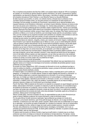 Pero, la enseñanza del periodismo dice Díaz Noci (2005): se ha basado desde la década de 1970 en el paradigma
de Lasswell y en una división por géneros basada en géneros informativos y de opinión, escasamente en géneros
argumentativos, que descuida la dimensión retórica, más europea, o más latina en realidad, que podía haber bebido
de la disciplina renovada por Chaïm Perelman y Lucie Olbrechts-Tyteca en su Nouvelle Rhétorique.
Se debe reconocer que se prefirió, en cambio, una vertiente empírica, enfocada hacia lo profesional, de las
Journalism Schools de Estados Unidos, por otra parte pioneras en la implantación de estos estudios en la
Universidad. De forma paralela, los estudios de Comunicación, denominación que en algunas facultades se ha
impuesto finalmente a la de Periodismo o Información, se inclinaron hacia la Semiótica, entonces una ciencia al alza
de la mano de autores como Umberto Eco, o la Sociología. Así, mientras éstas acentuaban su vertiente teórica, en
detrimento de la formación profesional del futuro periodista, resalta el español Díaz Noci, mientras que el periodista
mexicano Raymundo Riva Palacio (2005) observa que el periodismo norteamericano sigue siendo el mismo de 1848
cuando AP inventó la pirámide invertida, aunque le hayan metido cosas. Sin embargo, Riva Palacio reconoce que el
periodismo en México y en el mundo se transforma, que la tecnología impulsa cada día a los periodistas a nuevos
retos y por ello considera que los programas escolares sobre periodismo son obsoletos. Esta actividad se vuelve de
mayor exigencia, no hay relación entre quien escribe y el nuevo consumidor de información.
Aconseja que para resolver los problemas actuales el periodista deberá regresar a las técnicas periodísticas, a los
conocimientos básicos de redacción, ortografía y sintaxis, pero necesita una formación integral y multidisciplinaria.
Hace hincapié en que el ejercicio del periodismo aquí en México es nuevo, ya que no existe bibliografía suficiente
¿será que apenas lo estamos descubriendo? No hay muchos textos de periodismo mexicano, las escuelas siguen
manteniendo el de Vivaldi, que es impresionantemente viejo, con una redacción obsoleta.Enfatiza en que el
periodismo que se hace en Internet, es el de hace más de 10 años, porque el periodismo digital, al igual que el
fenómeno de los blogs traen una carrera hacia atrás, por la imprecisión, por la falta de cotejamiento.
Así como hay cosas buenas hay muchísima basura. Señala Riva Palacio el periodismo digital es precisión. Por lo
que surge la pregunta ¿qué es mejor velocidad o precisión? A esto responde que tendría que ser más exigente,
como es más rápido entonces requiere una mejor preparación, por eso indica que cada vez es más complicado
hacer un buen periodismo, cada vez tendrá que haber mayor rendición de cuentas, que de hecho hay una mayor
rendición de cuentas, los errores cuestan más, los problemas de imagen...
La tecnología transforma la función del periodista
¿De qué manera la tecnología transforma la función del periodista? Esta reflexión hace que respondamos de la
siguiente manera con el impacto de la tecnología en las funciones o actividades del periodista aparecen nuevas
profesiones como las siguientes:
De acuerdo con Flores y Miguel Arruti, (2001) el buscador de información en la red, es profesional que bajo un
criterio de análisis de contenido, o una perspectiva periodística, busque y procese la información procedente de
Internet y pueda ofrecerla dosificada y precisa.
El Freelance digital, es el profesional que transmite una noticia o realiza un reportaje para lo cual no existe una
delegación, un corresponsal o un enviado especial. Emplea los medios digitales para transmitir su información. La
figura del freelance digital será un elemento preponderante de la información. Es una forma de teletrabajo.
Hasta aquí, es el trabajo que realizan los periodistas freelance en el mundo analógico. La diferencia está en que
éste emplea medios digitales o telemáticos para transmitir su información. Es decir, con un ordenador (portátil o de
sobremesa), un teléfono (móvil o fijo) y algún otro periférico, el periodista dispone de una mesa de trabajo y
estructura y ejecuta su trabajo con el conocimiento que la tecnología conlleva.
Para B. Díaz Nosty (1998) el asistente de información en la redacción es comparado con aquel trabajador que leía el
teletipo, seleccionaba la información y la pasaba a la redacción en orden de importancia. En la actualidad la figura
del asistente de información en la redacción, nace en el diario The Chicago Tribune, debido a que los periodistas
que tienen mail reciben gran cantidad de información a través del mismo, por tanto él, va a seleccionar y responder
los correos electrónicos de los lectores del medio, entre otras actividades. El periodista, aparte de su formación en
periodismo, deberá conocer la tecnología Internet.
Alfonso Cornellá (2002), menciona al limpiador de ruido, Su responsabilidad es quitar el ruido informacional que
existe en Internet. Mediante la selección de la buena información y evitar la información basura.
Por otra parte Alfonso Cornellá menciona al webmaster, figura profesional que emerge en el mundo de la
información y comunicación electrónica, quien forma parte del equipo de dirección, con el cargo de director de
contenidos. La tendencia es que cada medio, grande o pequeño, deberá contar entre sus profesionales con la figura
de un webmaster. Las funciones que realiza el webmaster son: actualizar los contenidos, velar por el mantenimiento
de la web, establecer los links, cambiar la imagen de la web cuando considere oportuno, innovación constante.
Para ello, este profesional es una sinergia de formación técnica, tecnológica y humanidades. Con lo cual, un
periodista que aprenda las técnicas de HTML, de diseño gráfico asistido por ordenador, le ayudará a acceder a este
puesto de trabajo, cada vez más demandado.
El redactor-copy de acuerdo con Alfonso Cornellá, al igual que el perfil anterior, el redactor-copy es una figura
profesional cuyo entorno de trabajo es la redacción de contenidos en formato electrónico. Por ejemplo, muchas
empresas contratan un redactor-copy para enviar mensajes corporativos. Este profesional debe tener una formación



                                                                                                                    3
 