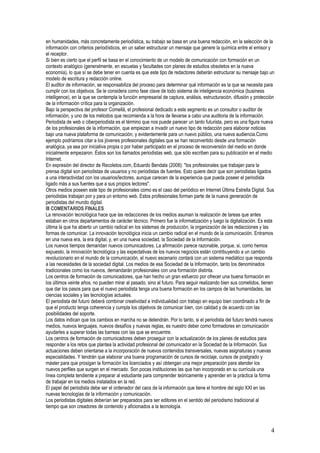 en humanidades, más concretamente periodística, su trabajo se basa en una buena redacción, en la selección de la
información con criterios periodísticos, en un saber estructurar un mensaje que genere la química entre el emisor y
el receptor.
Si bien es cierto que el perfil se basa en el conocimiento de un modelo de comunicación con formación en un
contexto analógico (generalmente, en escuelas y facultades con planes de estudios obsoletos en la nueva
economía), lo que sí se debe tener en cuenta es que este tipo de redactores deberán estructurar su mensaje bajo un
modelo de escritura y redacción online.
El auditor de información, se responsabiliza del proceso para determinar qué información es la que se necesita para
cumplir con los objetivos. Se le considera como fase clave de todo sistema de inteligencia económica (business
intelligence), en la que se contempla la función empresarial de captura, análisis, estructuración, difusión y protección
de la información crítica para la organización.
Bajo la perspectiva del profesor Comellá, el profesional dedicado a este segmento es un consultor o auditor de
información, y uno de los métodos que recomienda a la hora de llevarse a cabo una auditoria de la información.
Periodista de web o ciberperiodista es el término que nos puede parecer un tanto futurista, pero es una figura nueva
de los profesionales de la información, que empiezan a invadir un nuevo tipo de redacción para elaborar noticias
bajo una nueva plataforma de comunicación, y evidentemente para un nuevo público, una nueva audiencia.Como
ejemplo podríamos citar a los jóvenes profesionales digitales que se han reconvertido desde una formación
analógica, ya sea por iniciativa propia o por haber participado en el proceso de reconversión del medio en donde
inicialmente empezaron. Éstos son los llamados periodistas web, que sólo escriben para su publicación en el medio
Internet.
En expresión del director de Recoletos.com, Eduardo Bendala (2008): "los profesionales que trabajan para la
prensa digital son periodistas de usuarios y no periodistas de fuentes. Esto quiere decir que son periodistas ligados
a una interactividad con los usuarios/lectores, aunque carecen de la experiencia que pueda poseer el periodista
ligado más a sus fuentes que a sus propios lectores".
Otros medios poseen este tipo de profesionales como es el caso del periódico en Internet Última Estrella Digital. Sus
periodistas trabajan por y para un entorno web. Estos profesionales forman parte de la nueva generación de
periodistas del mundo digital.
III COMENTARIOS FINALES
La renovación tecnológica hace que las redacciones de los medios asuman la realización de tareas que antes
estaban en otros departamentos de carácter técnico. Primero fue la informatización y luego la digitalización. Es esta
última la que ha abierto un cambio radical en los sistemas de producción, la organización de las redacciones y las
formas de comunicar. La innovación tecnológica inicia un cambio radical en el mundo de la comunicación. Entramos
en una nueva era, la era digital, y, en una nueva sociedad, la Sociedad de la Información.
Los nuevos tiempos demandan nuevos comunicadores. La afirmación parece razonable, porque, si, como hemos
expuesto, la innovación tecnológica y las expectativas de los nuevos negocios están contribuyendo a un cambio
revolucionario en el mundo de la comunicación, el nuevo escenario contará con un sistema mediático que responda
a las necesidades de la sociedad digital. Los medios de esa Sociedad de la Información, tanto los denominados
tradicionales como los nuevos, demandarán profesionales con una formación distinta.
Los centros de formación de comunicadores, que han hecho un gran esfuerzo por ofrecer una buena formación en
los últimos veinte años, no pueden mirar al pasado, sino al futuro. Para seguir realizando bien sus cometidos, tienen
que dar los pasos para que el nuevo periodista tenga una buena formación en los campos de las humanidades, las
ciencias sociales y las tecnologías actuales.
El periodista del futuro deberá combinar creatividad e individualidad con trabajo en equipo bien coordinado a fin de
que el producto tenga coherencia y cumpla los objetivos de comunicar bien, con calidad y de acuerdo con las
posibilidades del soporte.
Los datos indican que los cambios en marcha no se detendrán. Por lo tanto, si el periodista del futuro tendrá nuevos
medios, nuevos lenguajes, nuevos desafíos y nuevas reglas, es nuestro deber como formadores en comunicación
ayudarles a superar todas las barreas con las que se encuentre.
Los centros de formación de comunicadores deben proseguir con la actualización de los planes de estudios para
responder a los retos que plantea la actividad profesional del comunicador en la Sociedad de la Información. Sus
actuaciones deben orientarse a la incorporación de nuevos contenidos transversales, nuevas asignaturas y nuevas
especialidades. Y tendrán que elaborar una buena programación de cursos de reciclaje, cursos de postgrado y
máster para que prosigan la formación los licenciados y así obtengan una mejor preparación para atender los
nuevos perfiles que surgen en el mercado. Son pocas instituciones las que han incorporado en su currícula una
línea completa tendiente a preparar al estudiante para comprender teóricamente y aprender en la práctica la forma
de trabajar en los medios instalados en la red.
El papel del periodista debe ser el ordenador del caos de la información que tiene el hombre del siglo XXI en las
nuevas tecnologías de la información y comunicación.
Los periodistas digitales deberían ser preparados para ser editores en el sentido del periodismo tradicional al
tiempo que son creadores de contenido y aficionados a la tecnología.



                                                                                                                      4
 