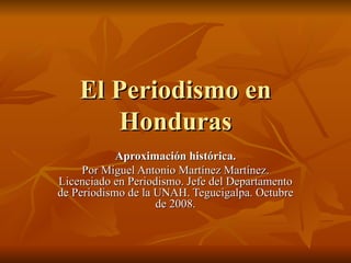 El Periodismo en Honduras Aproximación histórica. Por Miguel Antonio Martínez Martínez. Licenciado en Periodismo. Jefe del Departamento de Periodismo de la UNAH. Tegucigalpa. Octubre de 2008. 