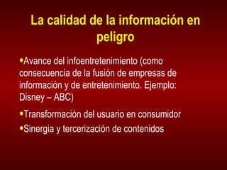 La calidad de la información en peligro Avance del infoentretenimiento (como consecuencia de la fusión de empresas de información y de entretenimiento. Ejemplo:  Disney – ABC) Transformación del usuario en consumidor Sinergia y tercerización de contenidos 