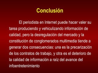 Conclusión El periodista en Internet puede hacer valer su tarea produciendo y vehiculizando información de calidad, pero la desregulación del mercado y la constitución de conglomerados multimedia tiende a generar dos consecuencias: una es la precarización de los contratos de trabajo, y otra es el deterioro de la calidad de información a raíz del avance del infoentretenimiento 