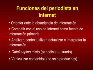 Funciones del periodista en Internet Orientar ante la abundancia de información Competir con el uso de Internet como fuente de información primaria Analizar, contextualizar, actualizar e interpretar la información Gatekeeping  mixto (periodista - usuario) Vehiculizar contenidos (no sólo producirlos) 