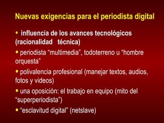 Nuevas exigencias para el periodista digital influencia de los avances tecnológicos (racionalidad  técnica) periodista “multimedia”, todoterreno u “hombre orquesta” polivalencia profesional (manejar textos, audios, fotos y videos) una oposición: el trabajo en equipo (mito del “superperiodista”) “ esclavitud digital” (netslave) 