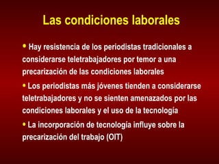 Las condiciones laborales Hay resistencia de los periodistas tradicionales a considerarse teletrabajadores por temor a una precarización de las condiciones laborales Los periodistas más jóvenes tienden a considerarse teletrabajadores y no se sienten amenazados por las condiciones laborales y el uso de la tecnología La incorporación de tecnología influye sobre la precarización del trabajo (OIT) 