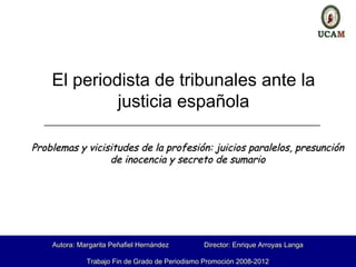 El periodista de tribunales ante la
             justicia española
  ________________________________________________________


Problemas y vicisitudes de la profesión: juicios paralelos, presunción
                 de inocencia y secreto de sumario




                                           .
    Autora: Margarita Peñafiel Hernández        Director: Enrique Arroyas Langa

              Trabajo Fin de Grado de Periodismo Promoción 2008-2012
 