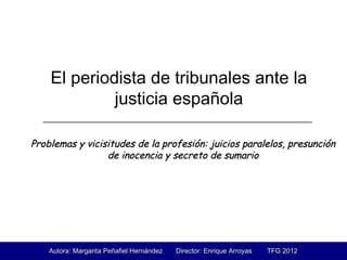 El periodista de tribunales ante la
justicia española
Problemas y vicisitudes de la profesión: juicios paralelos, presunciónProblemas y vicisitudes de la profesión: juicios paralelos, presunción
de inocencia y secreto de sumariode inocencia y secreto de sumario
________________________________________________________
.
Autora: Margarita Peñafiel Hernández Director: Enrique Arroyas TFG 2012Autora: Margarita Peñafiel Hernández Director: Enrique Arroyas TFG 2012
 