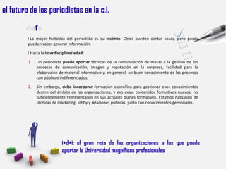 el futuro de los periodistas en la c.i.

        dafo
         l La mayor fortaleza del periodista es su instinto. Otros pueden contar cosas, pero pocos
         pueden saber generar información.

         l Hacia la interdisciplinariedad:

         1.   Un periodista puede aportar técnicas de la comunicación de masas a la gestión de los
              procesos de comunicación, imagen y reputación en la empresa, facilidad para la
              elaboración de material informativo y, en general, un buen conocimiento de los procesos
              con públicos indiferenciados.

         2.   Sin embargo, debe incorporar formación específica para gestionar esos conocimientos
              dentro del ámbito de las organizaciones, y eso exige contenidos formativos nuevos, no
              suficientemente representados en sus actuales planes formativos. Estamos hablando de
              técnicas de marketing, lobby y relaciones públicas, junto con conocimientos gerenciales.




                             i+d+i: el gran reto de las organizaciones a las que puede
                             aportar la Universidad magníficos profesionales
 