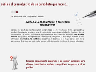 cuál es el gran objetivo de un periodista que hace c.i.

        dafo
        l el mismo que el de cualquier otra función


                           AYUDAR A LA ORGANIZACIÓN A CONSEGUIR
                                       SUS OBJETIVOS
        conocer los objetivos significa asumir compromisos con los resultados de la organización, y
        conducir la actividad propia en una dirección única y común para todas las funciones de esa
        organización. Eso implica preguntarse constantemente, ante cualquier actividad, si es la mejor
        manera de ayudar a mi organización a conseguir sus objetivos. Y esa ‘mejor manera’ es una
        afirmación cuantitativa, no cualitativa. No se trata de decir que es lo mejor porque a mí me lo
        parece, sino de probar que es lo mejor porque así lo demuestra el sistema de control adoptado.




                            tenemos conocimiento adquirido y sin aplicar suficiente para
                            obtener importantes ventajas competitivas respecto a otros
                            perfiles
 