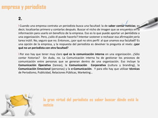 empresa y periodista
       2.
       l Cuando una empresa contrata un periodista busca una facultad: la de saber contar noticias; es
       decir, localizarlas primero y contarlas después. Buscar el nicho de imagen que se encuentra en la
       información para usarlo en beneficio de la empresa. Eso es lo que puede aportar un periodista a
       una organización. Pero, ¿sólo él puede hacerlo? Intentar sostener o rechazar esa afirmación sería
       tarea inútil. No, seguro que no. Entonces, ¿por qué no otro perfil al que unamos esa facultad? Es
       una opción de la empresa, y la respuesta del periodista es devolver la pregunta al revés: ¿por
       qué no un periodista con otra facultad?

       l Por eso hay que tener muy claro qué es la comunicación interna en una organización. ¿Sólo
       contar historias? Sin duda, no. La Comunicación interna ha de gestionar los procesos de
       comunicación entre personas que se generan dentro de una organización. Eso incluye la
       Comunicación Operativa (tareas), la Comunicación Corporativa (cultura y branding), la
       Comunicación Emocional (personas) y la e-Comunicación. Y para ello hay que utilizar técnicas
       de Periodismo, Publicidad, Relaciones Públicas, Marketing…




                          la gran virtud del periodista es saber buscar dónde está la
                          noticia
 