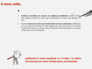 lo menos visible…
             4.

             1.   Gestionar contenidos de acuerdo con objetivos predefinidos. Buscar noticias
                  que ayuden a reforzar un valor, que contrarresten un rumor, que animen a la
                  red…

             2.   Diseñar sistemas de control que fundamenten la toma de decisiones. Además de
                  ser una tarea casi invisible en todo aquello que vaya más allá de los clásicos
                  resúmenes de prensa, es el gran reto de la función de Comunicación y un enorme
                  campo para el i+d+i empresarial.




                       posiblemente lo menos agradecido es el trabajo a la sombra:
                       intervenciones para otros, artículos ajenos, presentaciones…
 