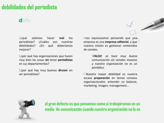 debilidades del periodista

        dafo


        l ¿qué solemos hacer mal los               l nos equivocamos pensando que una
        periodistas? ¿Cuáles son nuestras          empresa es una empresa editorial, y que
        debilidades? ¿En qué deberíamos            nuestra misión es gestionar contenidos
        mejorar?                                   de canales.

        l ¿por qué hay organizaciones que hacen         l FALSO: se hace muy buena
        muy bien las cosas sin tener periodistas        comunicación sin canales masivos
        en sus departamentos?                           y nuestra organización no es un
                                                        periódico.
        l ¿por qué hay muy buenos dircom sin
        ser periodistas?                           l Nuestra mayor debilidad es nuestra
                                                   escasa preparación en temas conexos
                                                   organizacionales: entender un balance,
                                                   marketing, imagen, management…




                           el gran defecto es que pensemos como si trabajáramos en un
                           medio de comunicación cuando nuestra organización no lo es
 