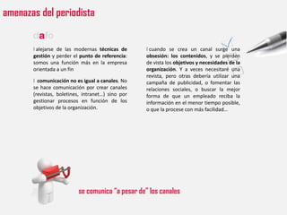 amenazas del periodista

       dafo
       l alejarse de las modernas técnicas de      l cuando se crea un canal surge una
       gestión y perder el punto de referencia:    obsesión: los contenidos, y se pierden
       somos una función más en la empresa         de vista los objetivos y necesidades de la
       orientada a un fin                          organización. Y a veces necesitaré una
                                                   revista, pero otras debería utilizar una
       l comunicación no es igual a canales. No    campaña de publicidad, o fomentar las
       se hace comunicación por crear canales      relaciones sociales, o buscar la mejor
       (revistas, boletines, intranet…) sino por   forma de que un empleado reciba la
       gestionar procesos en función de los        información en el menor tiempo posible,
       objetivos de la organización.               o que la procese con más facilidad…




                          se comunica “a pesar de” los canales
 