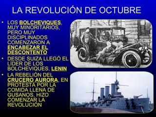 LA REVOLUCIÓN DE OCTUBRE
• LOS BOLCHEVIQUES,
MUY MINORITARIOS,
PERO MUY
DISCIPLINADOS
COMENZARON A
ENCABEZAR EL
DESCONTENTO
• DESDE SUIZA LLEGÓ EL
LÍDER DE LOS
BOLCHEVIQUES, LENIN
• LA REBELIÓN DEL
CRUCERO AURORA, EN
PROTESTA POR LA
COMIDA LLENA DE
GUSANOS, HIZO
COMENZAR LA
REVOLUCIÓN
 