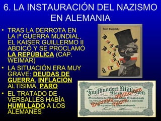 6. LA INSTAURACIÓN DEL NAZISMO
EN ALEMANIA
• TRAS LA DERROTA EN
LA Iª GUERRA MUNDIAL,
EL KAISER GUILLERMO II
ABDICÓ Y SE PROCLAMÓ
LA REPÚBLICA (CAP.
WEIMAR)
• LA SITUACIÓN ERA MUY
GRAVE: DEUDAS DE
GUERRA, INFLACIÓN
ALTÍSIMA, PARO
• EL TRATADO DE
VERSALLES HABÍA
HUMILLADO A LOS
ALEMANES
 