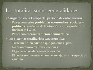  Surgieron en la Europa del período de entre guerras
 Países con serios problemas económicos, sociales y
políticos heredados de la situación en que quedaron al
finalizar la I G. M.
 Países con escasa tradición democrática.
 Los sistemas totalitarios: características
 Tiene un único partido que gobierna el país
 No es necesario realizar elecciones.
 El gobierno no debe tener oposición
 El poder se concentra en un personaje, en una especie de
caudillo.
 