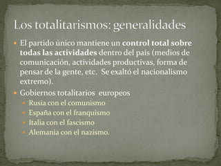  El partido único mantiene un control total sobre
todas las actividades dentro del país (medios de
comunicación, actividades productivas, forma de
pensar de la gente, etc. Se exaltó el nacionalismo
extremo).
 Gobiernos totalitarios europeos
 Rusia con el comunismo
 España con el franquismo
 Italia con el fascismo
 Alemania con el nazismo.
 