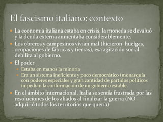  La economía italiana estaba en crisis, la moneda se devaluó
y la deuda externa aumentaba considerablemente.
 Los obreros y campesinos vivían mal (hicieron huelgas,
ocupaciones de fábricas y tierras), esa agitación social
debilita al gobierno.
 El poder
 Estaba en manos la minoría
 Era un sistema ineficiente y poco democrático (monarquía
con poderes especiales y gran cantidad de partidos políticos
impedían la conformación de un gobierno estable.
 En el ámbito internacional, Italia se sentía frustrada por las
resoluciones de los aliados al finalizar la guerra (NO
adquirió todos los territorios que quería)
 