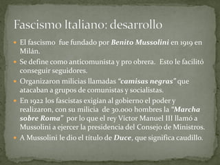  El fascismo fue fundado por Benito Mussolini en 1919 en
Milán.
 Se define como anticomunista y pro obrera. Esto le facilitó
conseguir seguidores.
 Organizaron milicias llamadas “camisas negras” que
atacaban a grupos de comunistas y socialistas.
 En 1922 los fascistas exigían al gobierno el poder y
realizaron, con su milicia de 30.000 hombres la “Marcha
sobre Roma” por lo que el rey Víctor Manuel III llamó a
Mussolini a ejercer la presidencia del Consejo de Ministros.
 A Mussolini le dio el título de Duce, que significa caudillo.
 