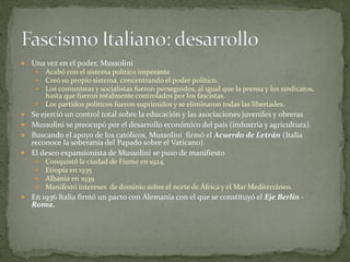  Una vez en el poder, Mussolini
 Acabó con el sistema político imperante
 Creó su propio sistema, concentrando el poder político.
 Los comunistas y socialistas fueron perseguidos, al igual que la prensa y los sindicatos,
hasta que fueron totalmente controlados por los fascistas.
 Los partidos políticos fueron suprimidos y se eliminaron todas las libertades.
 Se ejerció un control total sobre la educación y las asociaciones juveniles y obreras
 Mussolini se preocupó por el desarrollo económico del país (industria y agricultura).
 Buscando el apoyo de los católicos, Mussolini firmó el Acuerdo de Letrán (Italia
reconoce la soberanía del Papado sobre el Vaticano).
 El deseo expansionista de Mussolini se puso de manifiesto
 Conquistó la ciudad de Fiume en 1924,
 Etiopía en 1935
 Albania en 1939
 Manifestó intereses de dominio sobre el norte de África y el Mar Mediterráneo.
 En 1936 Italia firmó un pacto con Alemania con el que se constituyó el Eje Berlín -
Roma.
 