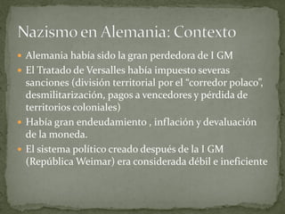  Alemania había sido la gran perdedora de I GM
 El Tratado de Versalles había impuesto severas
sanciones (división territorial por el “corredor polaco”,
desmilitarización, pagos a vencedores y pérdida de
territorios coloniales)
 Había gran endeudamiento , inflación y devaluación
de la moneda.
 El sistema político creado después de la I GM
(República Weimar) era considerada débil e ineficiente
 